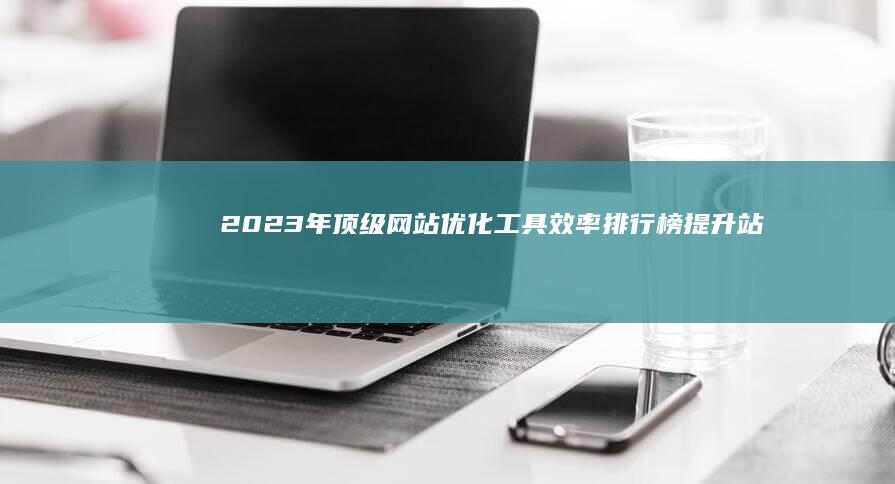 2023年顶级网站优化工具效率排行榜：提升站点性能的精选利器